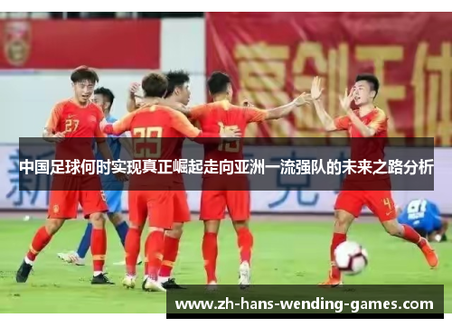 中国足球何时实现真正崛起走向亚洲一流强队的未来之路分析 中国足球何时实现真正崛起走向亚洲一流强队的未来之路分析