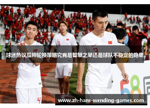 球迷热议瓜帅轮换策略究竟是智慧之举还是球队不稳定的隐患