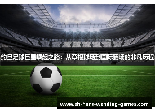 约旦足球巨星崛起之路:从草根球场到国际赛场的非凡历程 约旦足球巨星崛起之路:从草根球场到国际赛场的非凡历程