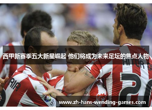 西甲新赛季五大新星崛起 他们将成为未来足坛的焦点人物