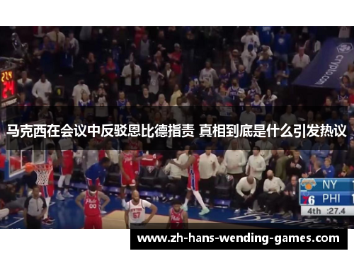 马克西在会议中反驳恩比德指责 真相到底是什么引发热议 马克西在会议中反驳恩比德指责 真相到底是什么引发热议