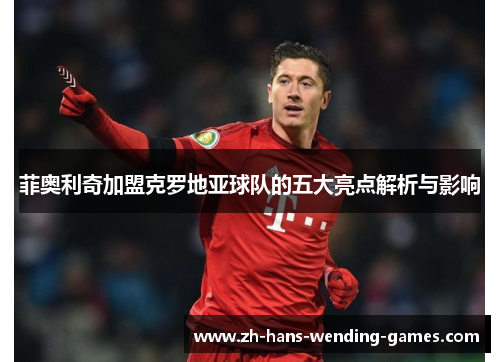 菲奥利奇加盟克罗地亚球队的五大亮点解析与影响