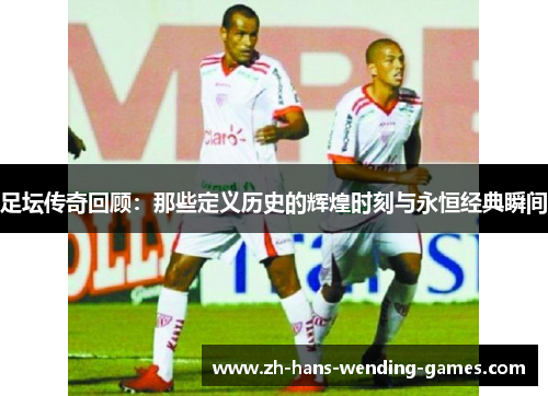 足坛传奇回顾：那些定义历史的辉煌时刻与永恒经典瞬间