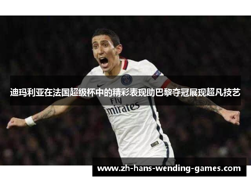 迪玛利亚在法国超级杯中的精彩表现助巴黎夺冠展现超凡技艺