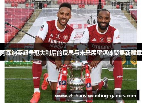 阿森纳英超争冠失利后的反思与未来展望媒体聚焦新篇章