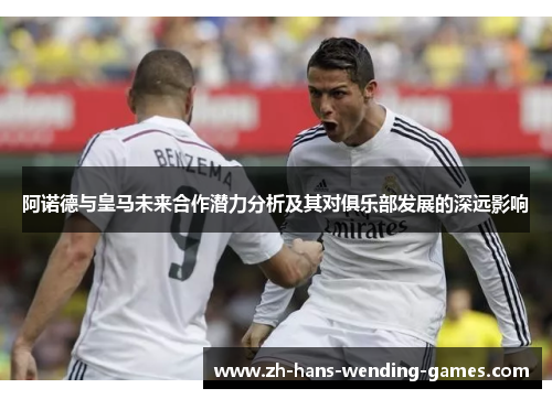 阿诺德与皇马未来合作潜力分析及其对俱乐部发展的深远影响 阿诺德与皇马未来合作潜力分析及其对俱乐部发展的深远影响