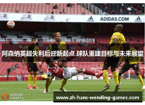 阿森纳英超失利后迎新起点 球队重建目标与未来展望 阿森纳英超失利后迎新起点 球队重建目标与未来展望